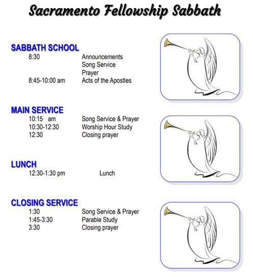 Sacramento Fellowship Sabbath schedule. Sabbath School 8:30-10:00 am Song, Prayer, Acts of the Apostles reading. Main Service 10:15 am - 12:30 pm, Song Prayer, Worshp Hour study. Lunch 12:30-1:30 pm. Closing Service 1:30-3:30 pm, Song, Prayer, Parable Study.